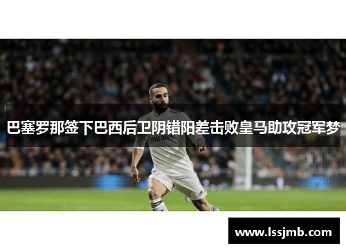 巴塞罗那签下巴西后卫阴错阳差击败皇马助攻冠军梦