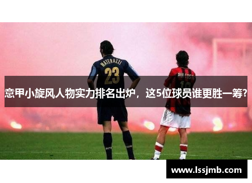 意甲小旋风人物实力排名出炉，这5位球员谁更胜一筹？